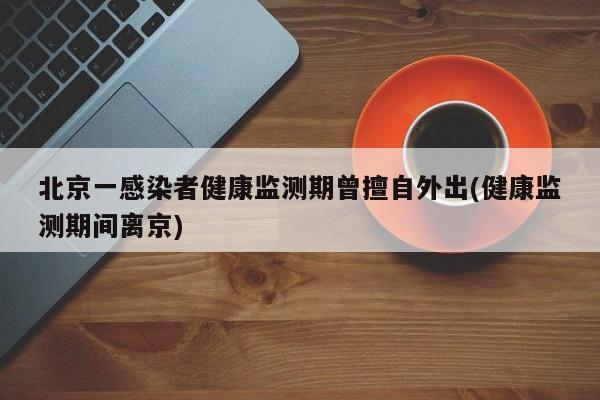 北京一感染者健康监测期曾擅自外出(健康监测期间离京)