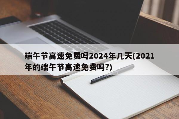 端午节高速免费吗2024年几天(2021年的端午节高速免费吗?)