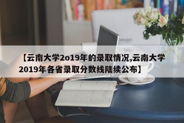 【云南大学2o19年的录取情况,云南大学2019年各省录取分数线陆续公布】