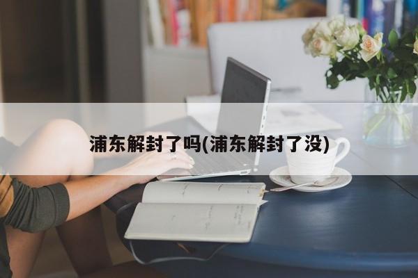 浦东解封了吗(浦东解封了没)