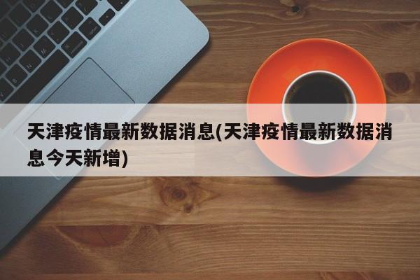 天津疫情最新数据消息(天津疫情最新数据消息今天新增)
