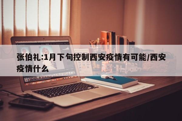 张伯礼:1月下旬控制西安疫情有可能/西安疫情什么