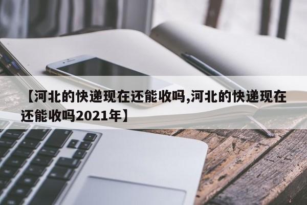 【河北的快递现在还能收吗,河北的快递现在还能收吗2021年】