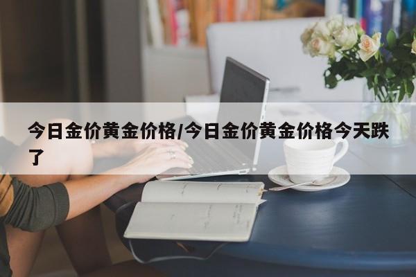 今日金价黄金价格/今日金价黄金价格今天跌了