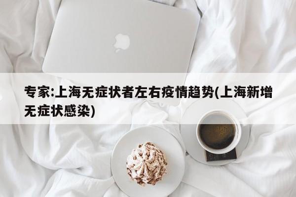 专家:上海无症状者左右疫情趋势(上海新增无症状感染)