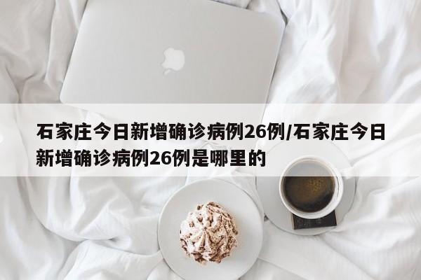 石家庄今日新增确诊病例26例/石家庄今日新增确诊病例26例是哪里的