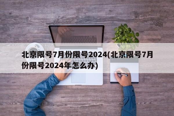 北京限号7月份限号2024(北京限号7月份限号2024年怎么办)