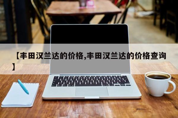 【丰田汉兰达的价格,丰田汉兰达的价格查询】