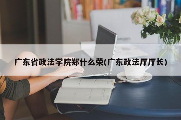广东省政法学院郑什么荣(广东政法厅厅长)