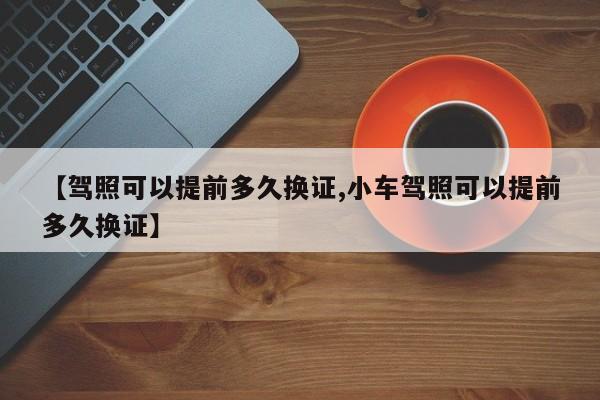 【驾照可以提前多久换证,小车驾照可以提前多久换证】