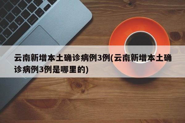 云南新增本土确诊病例3例(云南新增本土确诊病例3例是哪里的)