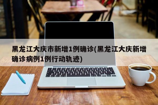 黑龙江大庆市新增1例确诊(黑龙江大庆新增确诊病例1例行动轨迹)