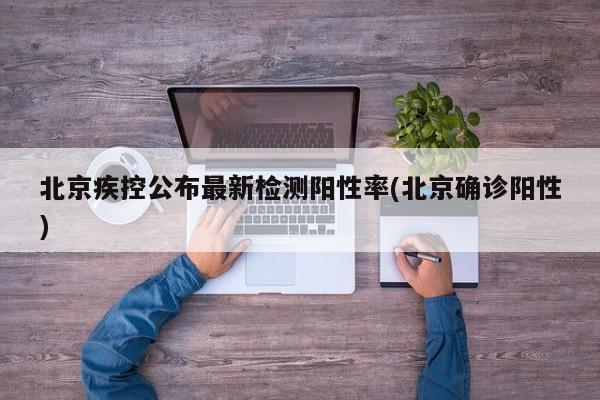 北京疾控公布最新检测阳性率(北京确诊阳性)