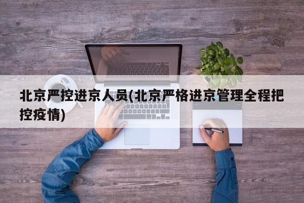 北京严控进京人员(北京严格进京管理全程把控疫情)