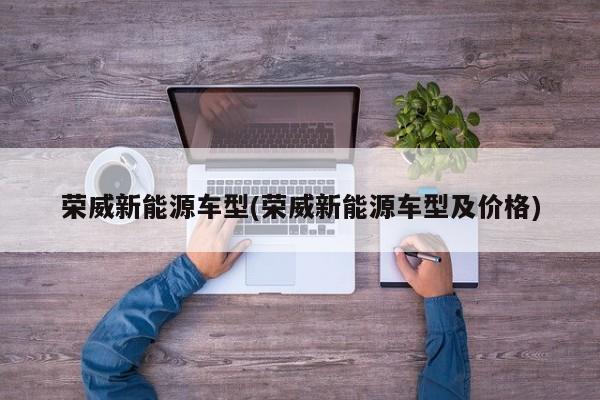 荣威新能源车型(荣威新能源车型及价格)