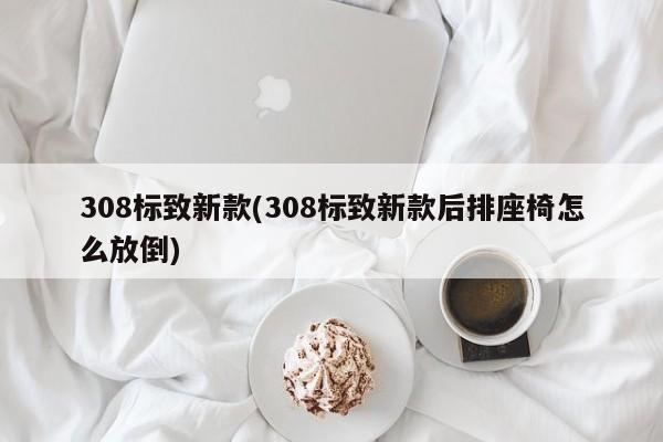308标致新款(308标致新款后排座椅怎么放倒)