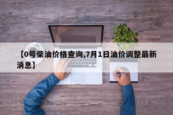 【0号柴油价格查询,7月1日油价调整最新消息】