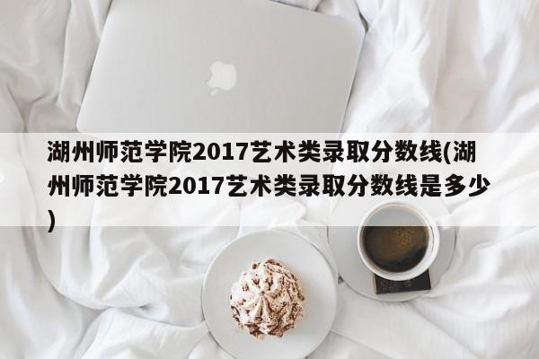 湖州师范学院2017艺术类录取分数线(湖州师范学院2017艺术类录取分数线是多少)