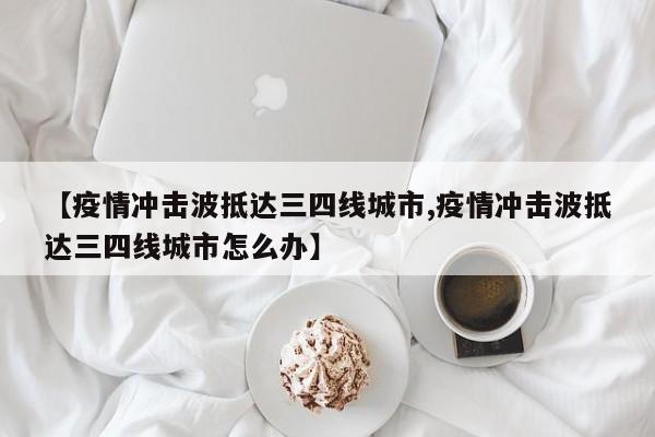 【疫情冲击波抵达三四线城市,疫情冲击波抵达三四线城市怎么办】