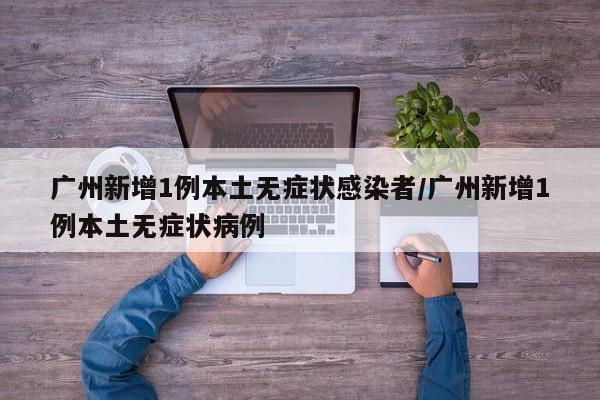 广州新增1例本土无症状感染者/广州新增1例本土无症状病例