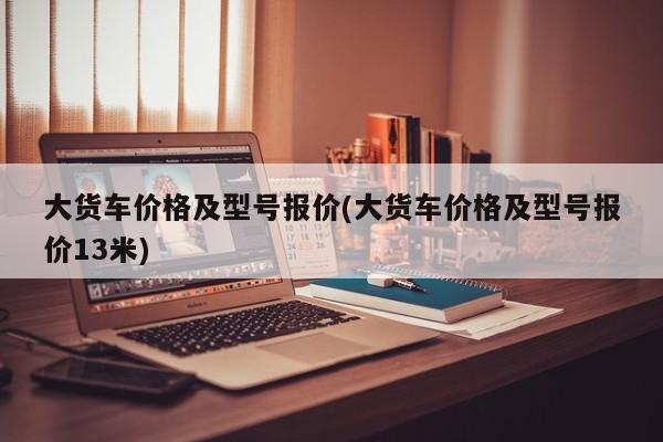 大货车价格及型号报价(大货车价格及型号报价13米)