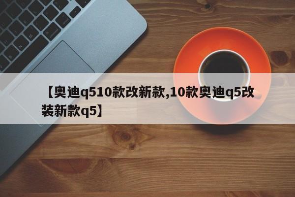 【奥迪q510款改新款,10款奥迪q5改装新款q5】