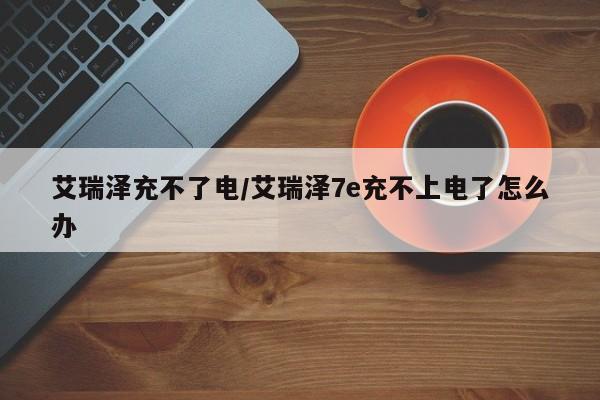 艾瑞泽充不了电/艾瑞泽7e充不上电了怎么办