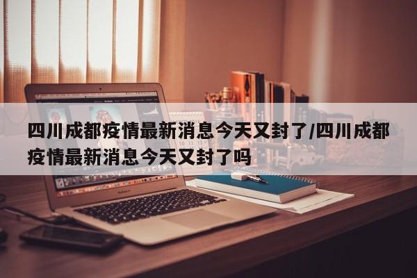 四川成都疫情最新消息今天又封了/四川成都疫情最新消息今天又封了吗