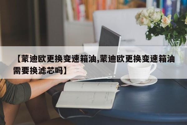 【蒙迪欧更换变速箱油,蒙迪欧更换变速箱油需要换滤芯吗】