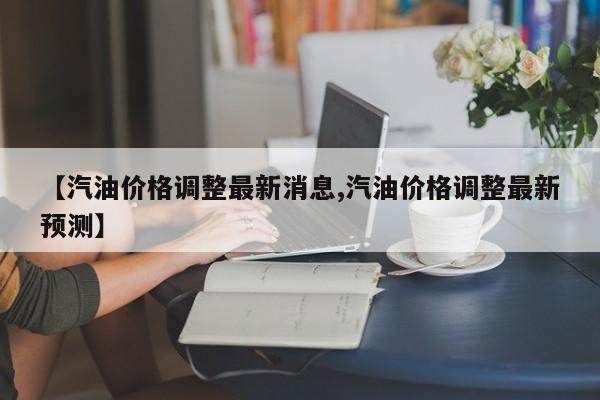 【汽油价格调整最新消息,汽油价格调整最新预测】