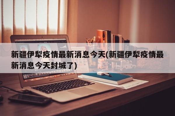 新疆伊犁疫情最新消息今天(新疆伊犁疫情最新消息今天封城了)