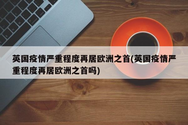 英国疫情严重程度再居欧洲之首(英国疫情严重程度再居欧洲之首吗)