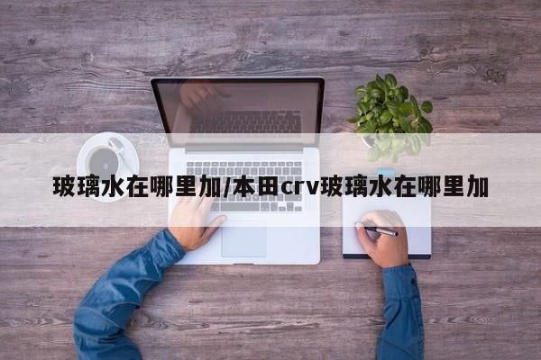 玻璃水在哪里加/本田crv玻璃水在哪里加