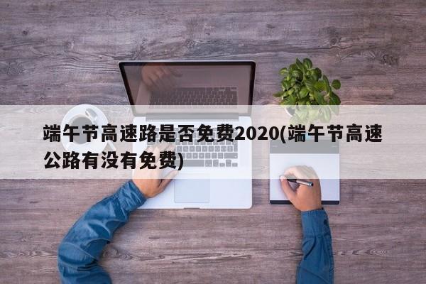端午节高速路是否免费2020(端午节高速公路有没有免费)