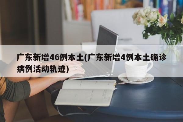 广东新增46例本土(广东新增4例本土确诊病例活动轨迹)