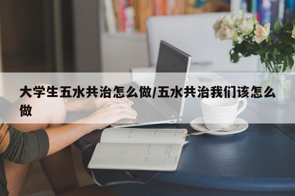 大学生五水共治怎么做/五水共治我们该怎么做