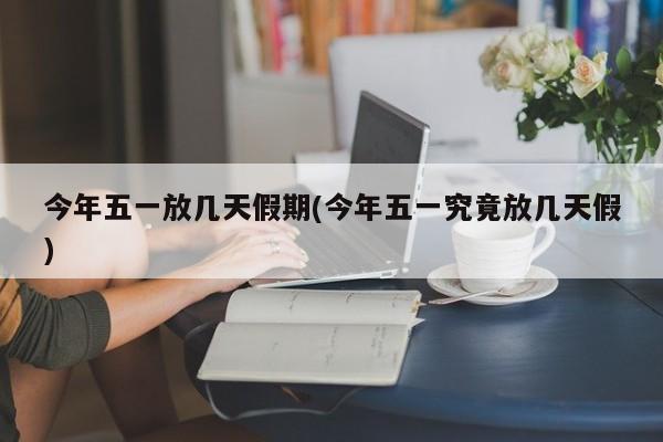 今年五一放几天假期(今年五一究竟放几天假)