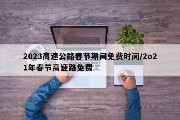 2023高速公路春节期间免费时间/2o21年春节高速路免费