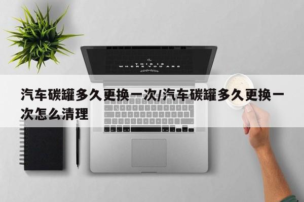 汽车碳罐多久更换一次/汽车碳罐多久更换一次怎么清理