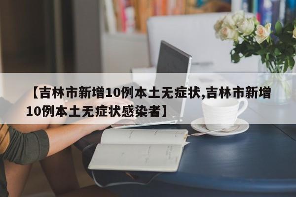 【吉林市新增10例本土无症状,吉林市新增10例本土无症状感染者】