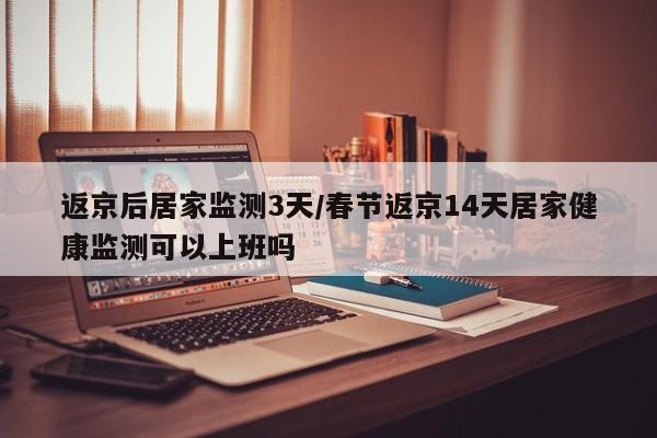 返京后居家监测3天/春节返京14天居家健康监测可以上班吗