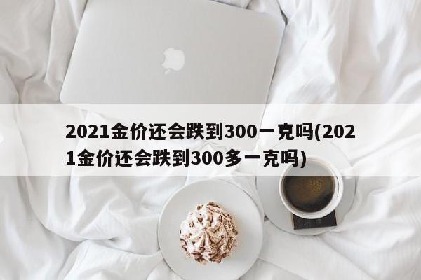2021金价还会跌到300一克吗(2021金价还会跌到300多一克吗)