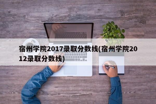 宿州学院2017录取分数线(宿州学院2012录取分数线)
