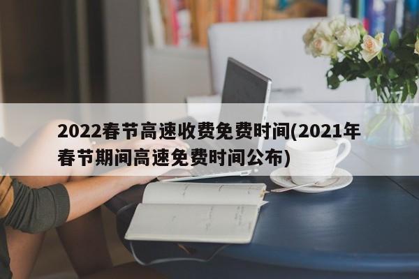 2022春节高速收费免费时间(2021年春节期间高速免费时间公布)