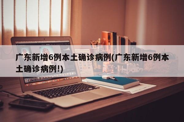 广东新增6例本土确诊病例(广东新增6例本土确诊病例!)