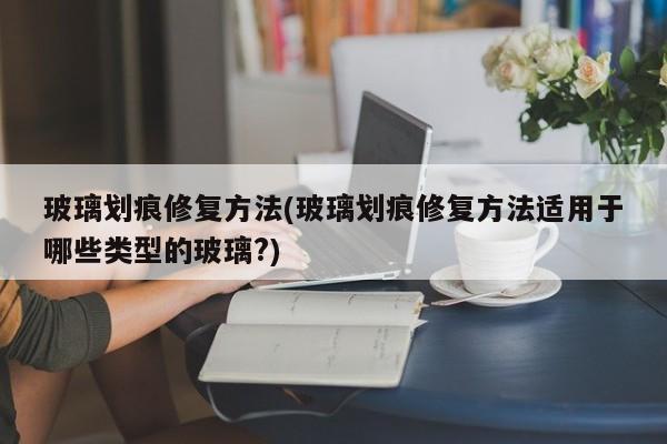 玻璃划痕修复方法(玻璃划痕修复方法适用于哪些类型的玻璃?)