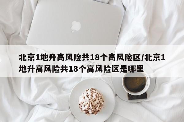 北京1地升高风险共18个高风险区/北京1地升高风险共18个高风险区是哪里