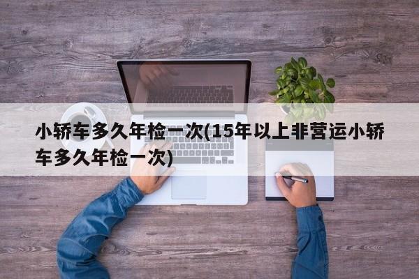 小轿车多久年检一次(15年以上非营运小轿车多久年检一次)