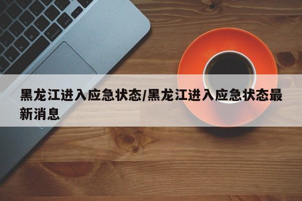 黑龙江进入应急状态/黑龙江进入应急状态最新消息