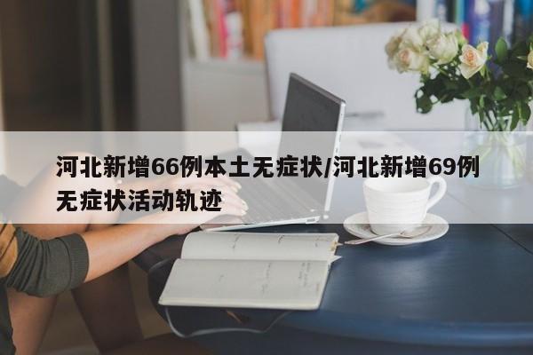 河北新增66例本土无症状/河北新增69例无症状活动轨迹